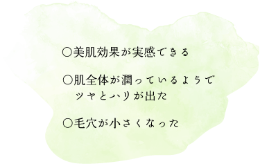 ○美肌効果が実感できる　○肌全体が潤っているようでツヤとハリがでた　○毛穴が小さくなった
